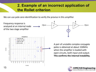 13
2. Example of an incorrect application of
the Rollet criterion
We can use pole-zero identification to verify the proviso in this amplifier
A pair of unstable complex conjugate
poles is obtained at about 150MHz
when the amplifier is loaded with
open circuits, both input and output.
This confirms the internal instability.
Frequency response is
analyzed at an internal node
of the two stage amplifier
OpenOpen 1st
2nd
 