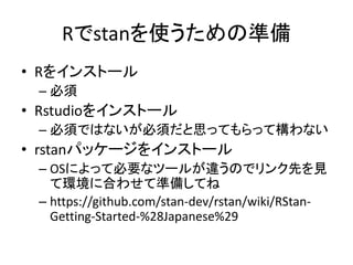 Rでstanを使うための準備
• Rをインストール
– 必須
• Rstudioをインストール
– 必須ではないが必須だと思ってもらって構わない
• rstanパッケージをインストール
– OSによって必要なツールが違うのでリンク先を見
て環境に合わせて準備してね
– https://github.com/stan-dev/rstan/wiki/RStan-
Getting-Started-%28Japanese%29
 