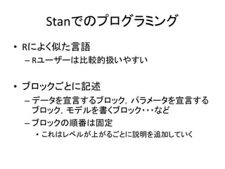 Stanでのプログラミング
• Rによく似た言語
– Rユーザーは比較的扱いやすい
• ブロックごとに記述
– データを宣言するブロック，パラメータを宣言する
ブロック，モデルを書くブロック・・・など
– ブロックの順番は固定
• これはレベルが上がるごとに説明を追加していく
 
