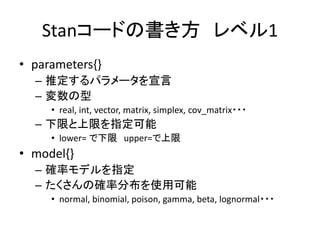 Stanコードの書き方 レベル1
• parameters{}
– 推定するパラメータを宣言
– 変数の型
• real, int, vector, matrix, simplex, cov_matrix・・・
– 下限と上限を指定可能
• lower= で下限 upper=で上限
• model{}
– 確率モデルを指定
– たくさんの確率分布を使用可能
• normal, binomial, poison, gamma, beta, lognormal・・・
 