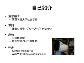 自己紹介
• 清水裕士
– 関西学院大学社会学部
• 専門
– 社会心理学，グループ・ダイナミックス
• 趣味
– 心理統計学
– 統計ソフトウェアの開発
• Web
– Twitter: @simizu706
– Webサイト: http://norimune.net
 