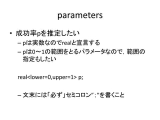 parameters
• 成功率pを推定したい
– pは実数なのでrealと宣言する
– pは0～1の範囲をとるパラメータなので，範囲の
指定もしたい
real<lower=0,upper=1> p;
– 文末には「必ず」セミコロン”；”を書くこと
 