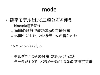 model
• 確率モデルとして二項分布を使う
– binomial()を使う
– 30回の試行で成功率pの二項分布
– 15回生功した，というデータが得られた
15 ~ binomial(30, p);
– チルダ”~”はその分布に従うということ
– データが1つで，パラメータが1つなので推定可能
 