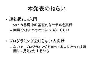 本発表のねらい
• 超初級Stan入門
– Stanの基礎中の基礎的なモデルを実行
– 回帰分析まで行けたらいいな，ぐらい
• プログラミングを知らない人向け
– なので，プログラミングを知ってる人にとっては遠
回りに見えたりするかも
 