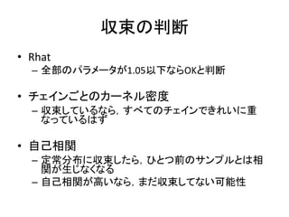 収束の判断
• Rhat
– 全部のパラメータが1.05以下ならOKと判断
• チェインごとのカーネル密度
– 収束しているなら，すべてのチェインできれいに重
なっているはず
• 自己相関
– 定常分布に収束したら，ひとつ前のサンプルとは相
関が生じなくなる
– 自己相関が高いなら，まだ収束してない可能性
 