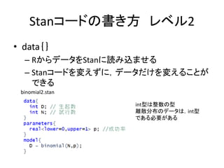 Stanコードの書き方 レベル2
• data｛｝
– RからデータをStanに読み込ませる
– Stanコードを変えずに，データだけを変えることが
できる
int型は整数の型
離散分布のデータは，int型
である必要がある
binomial2.stan
 