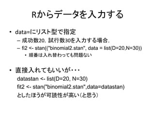 Rからデータを入力する
• data=にリスト型で指定
– 成功数20，試行数30を入力する場合，
– fi2 <- stan(("binomial2.stan", data = list(D=20,N=30))
• 順番は入れ替わっても問題ない
• 直接入れてもいいが・・・
datastan <- list(D=20, N=30)
fit2 <- stan("binomial2.stan",data=datastan)
としたほうが可読性が高い（と思う）
 