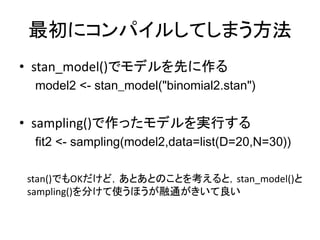 最初にコンパイルしてしまう方法
• stan_model()でモデルを先に作る
model2 <- stan_model("binomial2.stan")
• sampling()で作ったモデルを実行する
fit2 <- sampling(model2,data=list(D=20,N=30))
stan()でもOKだけど，あとあとのことを考えると，stan_model()と
sampling()を分けて使うほうが融通がきいて良い
 