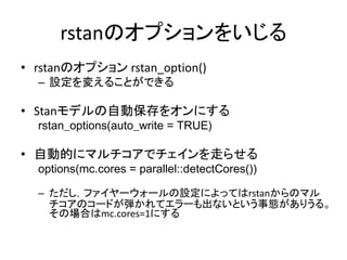 rstanのオプションをいじる
• rstanのオプション rstan_option()
– 設定を変えることができる
• Stanモデルの自動保存をオンにする
rstan_options(auto_write = TRUE)
• 自動的にマルチコアでチェインを走らせる
options(mc.cores = parallel::detectCores())
– ただし，ファイヤーウォールの設定によってはrstanからのマル
チコアのコードが弾かれてエラーも出ないという事態がありうる。
その場合はmc.cores=1にする
 