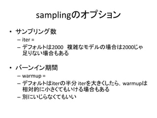 samplingのオプション
• サンプリング数
– iter =
– デフォルトは2000 複雑なモデルの場合は2000じゃ
足りない場合もある
• バーンイン期間
– warmup =
– デフォルトはiterの半分 iterを大きくしたら，warmupは
相対的に小さくてもいける場合もある
– 別にいじらなくてもいい
 