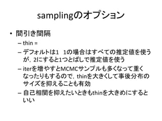 samplingのオプション
• 間引き間隔
– thin =
– デフォルトは1 1の場合はすべての推定値を使う
が，2にすると1つとばしで推定値を使う
– iterを増やすとMCMCサンプルも多くなって重く
なったりもするので，thinを大きくして事後分布の
サイズを抑えることも有効
– 自己相関を抑えたいときもthinを大きめにすると
いい
 
