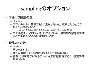 samplingのオプション
• マルコフ連鎖の数
– chains =
– デフォルトは4 最低でも2は走らせないと，収束したかどうか
ちゃんとわからない
• chains=1でもrhatは出力されるが，かなり怪しい（と思う）
– モデルをチェックするときは2でもいいが，最終的な解を計算す
るときは4ぐらいあったほうがいいかも
• 使うコアの数
– cores =
– デフォルトは1
– コアの数はチェインの数より多くても意味がない
– 並列化が可能なPCならチェインと同じ数指定すると，推定時間
が短くなる
 