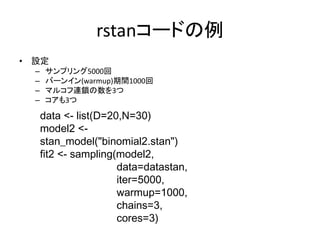rstanコードの例
• 設定
– サンプリング5000回
– バーンイン(warmup)期間1000回
– マルコフ連鎖の数を3つ
– コアも3つ
data <- list(D=20,N=30)
model2 <-
stan_model("binomial2.stan")
fit2 <- sampling(model2,
data=datastan,
iter=5000,
warmup=1000,
chains=3,
cores=3)
 