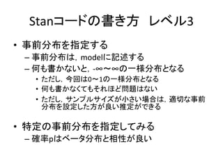 Stanコードの書き方 レベル3
• 事前分布を指定する
– 事前分布は，modelに記述する
– 何も書かないと，-∞～∞の一様分布となる
• ただし，今回は0～1の一様分布となる
• 何も書かなくてもそれほど問題はない
• ただし，サンプルサイズが小さい場合は，適切な事前
分布を設定した方が良い推定ができる
• 特定の事前分布を指定してみる
– 確率pはベータ分布と相性が良い
 