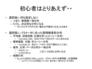 初心者はとりあえず・・
• 選択肢1：何も指定しない
– つまり，無情報一様分布
– ただし，非正則な分布になる
• サンプルサイズが小さい場合は不適切になることもある
• 選択肢2：パラメータに合った弱情報事前分布
– 平均値，回帰係数：正規分布（orコーシー分布）
• ~ normal(0, 100); SDはパラメータのスケールに合わせる
– 標準偏差，分散：半コーシー分布
• ~ cauchy(0, 5); 加えて，パラメータの下限を0にしておく
– 確率，比率：ベータ分布か一様分布
• ~ beta(1, 1);
• ~ uniform(0,1);
– 相関行列
• lkj_corr(1)あるいはlkj_corr(2) パラメータが1は無情報，2は弱情報
– stanマニュアルは2を推奨しているが，最尤法と一致させるには1を使う
この二つは同じ分布になる
 