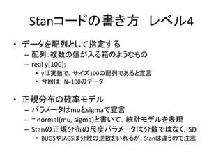 Stanコードの書き方 レベル4
• データを配列として指定する
– 配列：複数の値が入る箱のようなもの
– real y[100];
• yは実数で，サイズ100の配列であると宣言
• 今回は，N=100のデータ
• 正規分布の確率モデル
– パラメータはmuとsigmaで宣言
– ~ normal(mu, sigma)と書いて，統計モデルを表現
– Stanの正規分布の尺度パラメータは分散ではなく，SD
• BUGSやJAGSは分散の逆数をいれるが，Stanは違うので注意
 