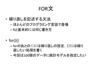FOR文
• 繰り返しを記述する文法
– ほとんどのプログラミング言語で登場
– Rと基本的には同じ書き方
• for(){}
– forのあとの（）には繰り返しの設定，｛｝には繰り
返したい処理を書く
– 今回は100個のデータに統計モデルを指定したい
 