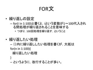 FOR文
• 繰り返しの設定
– for(i in 1:100)と書くと，iという変数が1～100代入され
る間処理が繰り返されることを意味する
• つまり，100回処理を繰り返す，ということ
• 繰り返したい処理
– ｛｝内に繰り返ししたい処理を書くが，大抵は
for(n in 1:100){
繰り返したい処理
}
– というように，改行することが多い。
 