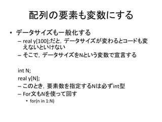 配列の要素も変数にする
• データサイズも一般化する
– real y[100];だと，データサイズが変わるとコードも変
えないといけない
– そこで，データサイズをNという変数で宣言する
int N;
real y[N];
– このとき，要素数を指定するNは必ずint型
– For文もNを使って回す
• for(n in 1:N)
 