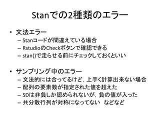 Stanでの2種類のエラー
• 文法エラー
– Stanコードが間違えている場合
– RstudioのCheckボタンで確認できる
– stan()で走らせる前にチェックしておくといい
• サンプリング中のエラー
– 文法的には合ってるけど，上手く計算出来ない場合
– 配列の要素数が指定された値を超えた
– SDは非負しか認められないが，負の値が入った
– 共分散行列が対称になってない などなど
 