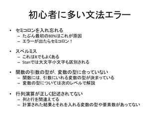 初心者に多い文法エラー
• セミコロンを入れ忘れる
– たぶん最初の80%はこれが原因
– エラーが出たらセミコロン！
• スペルミス
– これはRでもよくある
– Stanでは大文字小文字も区別される
• 関数の引数の型が，変数の型に合っていない
– 関数には，引数にいれる変数の型が決まっている
– 変数の型については次のレベルで解説
• 行列演算が正しく記述されてない
– 列と行を間違えてる
– 計算された結果とそれを入れる変数の型や要素数があってない
 