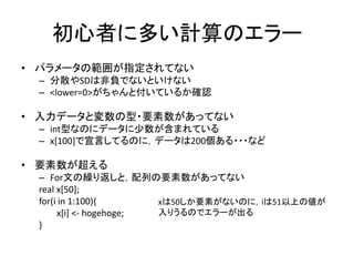 初心者に多い計算のエラー
• パラメータの範囲が指定されてない
– 分散やSDは非負でないといけない
– <lower=0>がちゃんと付いているか確認
• 入力データと変数の型・要素数があってない
– int型なのにデータに少数が含まれている
– x[100]で宣言してるのに，データは200個ある・・・など
• 要素数が超える
– For文の繰り返しと，配列の要素数があってない
real x[50];
for(i in 1:100){
x[i] <- hogehoge;
}
xは50しか要素がないのに，iは51以上の値が
入りうるのでエラーが出る
 