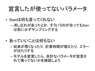 宣言したが使ってないパラメータ
• Stanは何も言ってくれない
– 消し忘れがあったとか，そういうのが合ってもStan
は気にせずサンプリングする
• あっていいことは何もない
– 収束が悪くなったり，計算時間が増えたり，エラー
が出たりする
– モデルを変更したら，余計なパラメータが宣言さ
れて残ってないかを確認しよう
 