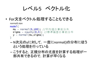 レベル5 ベクトル化
• For文をベクトル処理することもできる
– N次元のyに対して，一度にnormal()の分布に従う
という処理を行っている
– こうすると，正規分布の尤度を計算する処理が一
部共有できるので，計算が早くなる
normal2.stan
 