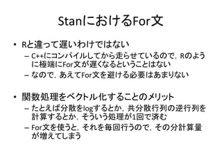 StanにおけるFor文
• Rと違って遅いわけではない
– C++にコンパイルしてから走らせているので，Rのよう
に極端にFor文が遅くなるということはない
– なので，あえてFor文を避ける必要はあまりない
• 関数処理をベクトル化することのメリット
– たとえば分散をlogするとか，共分散行列の逆行列を
計算するとか，そういう処理が1回で済む
– For文を使うと，それを毎回行うので，その分計算量
が増えてしまう
 