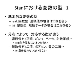 Stanにおける変数の型 1
• 基本的な変数の型
– real：実数型 連続値の場合はこれを使う
– int：整数型 離散データの場合はこれを使う
• 分布によって，対応する型が違う
– 連続分布：正規，ガンマ，ベータ，対数正規・・
• real型を使わないといけない
– 離散分布：二項，ポアソン，負の二項・・
• int型を使わないといけない
 