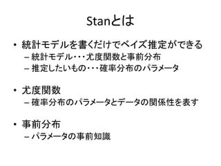 Stanとは
• 統計モデルを書くだけでベイズ推定ができる
– 統計モデル・・・尤度関数と事前分布
– 推定したいもの・・・確率分布のパラメータ
• 尤度関数
– 確率分布のパラメータとデータの関係性を表す
• 事前分布
– パラメータの事前知識
 