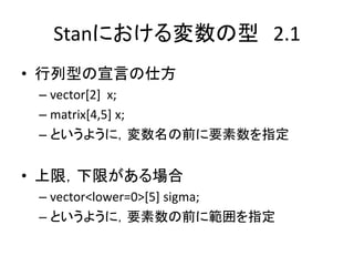 Stanにおける変数の型 2.1
• 行列型の宣言の仕方
– vector[2] x;
– matrix[4,5] x;
– というように，変数名の前に要素数を指定
• 上限，下限がある場合
– vector<lower=0>[5] sigma;
– というように，要素数の前に範囲を指定
 