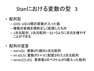 Stanにおける変数の型 3
• 配列型
– x[10]：xは10個の変数が入った箱
– 複数の変数を規則正しく配置したもの
– 1次元配列，2次元配列・・というように次元を増やす
ことができる
• 配列の宣言
– real x[5] ：実数が5個の1次元配列
– int x[5,5]：整数が5×5に配置された2次元配列
– vector[2] x[5] ：要素数2のベクトルが5個入った配列
 