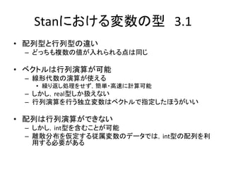 Stanにおける変数の型 3.1
• 配列型と行列型の違い
– どっちも複数の値が入れられる点は同じ
• ベクトルは行列演算が可能
– 線形代数の演算が使える
• 繰り返し処理をせず，簡単・高速に計算可能
– しかし，real型しか扱えない
– 行列演算を行う独立変数はベクトルで指定したほうがいい
• 配列は行列演算ができない
– しかし，int型を含むことが可能
– 離散分布を仮定する従属変数のデータでは，int型の配列を利
用する必要がある
 