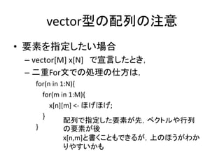 vector型の配列の注意
• 要素を指定したい場合
– vector[M] x[N] で宣言したとき，
– 二重For文での処理の仕方は，
for(n in 1:N){
for(m in 1:M){
x[n][m] <- ほげほげ;
}
}
配列で指定した要素が先，ベクトルや行列
の要素が後
x[n,m]と書くこともできるが，上のほうがわか
りやすいかも
 
