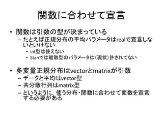 関数に合わせて宣言
• 関数は引数の型が決まっている
– たとえば正規分布の平均パラメータはrealで宣言しな
いといけない
• int型は使えない
• Stanでは離散型のパラメータは（現状）許されてない
• 多変量正規分布はvectorとmatrixが引数
– データと平均はvector型
– 共分散行列はmatrix型
– というように，使う分布・関数に合わせて変数を宣言
する必要がある
 