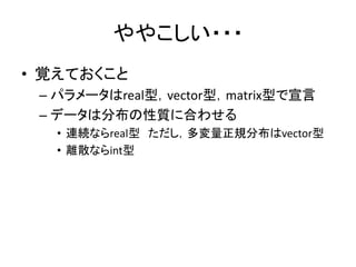 ややこしい・・・
• 覚えておくこと
– パラメータはreal型，vector型，matrix型で宣言
– データは分布の性質に合わせる
• 連続ならreal型 ただし，多変量正規分布はvector型
• 離散ならint型
 
