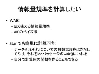 情報量規準を計算したい
• WAIC
– 広く使える情報量規準
– AICのベイズ版
• Stanでも簡単に計算可能
– データそれぞれについての対数尤度をはきだし
てやり，それをlooパッケージのwaic()にいれる
– 自分で計算用の関数を作ることもできる
 