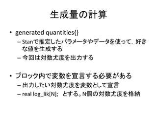 生成量の計算
• generated quantities{}
– Stanで推定したパラメータやデータを使って，好き
な値を生成する
– 今回は対数尤度を出力する
• ブロック内で変数を宣言する必要がある
– 出力したい対数尤度を変数として宣言
– real log_lik[N]; とする。N個の対数尤度を格納
 