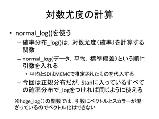 対数尤度の計算
• normal_log()を使う
– 確率分布_log()は，対数尤度（確率）を計算する
関数
– normal_log(データ，平均，標準偏差）という順に
引数を入れる
• 平均とSDはMCMCで推定されたものを代入する
– 今回は正規分布だが，Stanに入っているすべて
の確率分布で_logをつければ同じように使える
※hoge_log（）の関数では，引数にベクトルとスカラーが混
ざっているのでベクトル化はできない
 