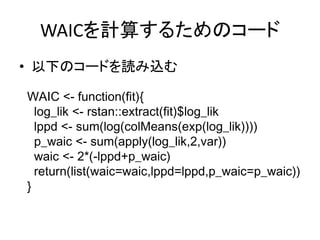 WAICを計算するためのコード
• 以下のコードを読み込む
WAIC <- function(fit){
log_lik <- rstan::extract(fit)$log_lik
lppd <- sum(log(colMeans(exp(log_lik))))
p_waic <- sum(apply(log_lik,2,var))
waic <- 2*(-lppd+p_waic)
return(list(waic=waic,lppd=lppd,p_waic=p_waic))
}
 
