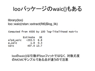 looパッケージのwaic()もある
library(loo)
loo::waic(rstan::extract(fit6)$log_lik)
looのwaic()は引数がStanフィットではなく，対数尤度
のMCMCサンプルである点が違うので注意
 