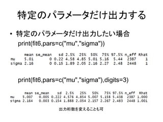 特定のパラメータだけ出力する
• 特定のパラメータだけ出力したい場合
print(fit6,pars=c("mu","sigma"))
print(fit6,pars=c("mu","sigma"),digits=3)
出力桁数を変えることも可
 