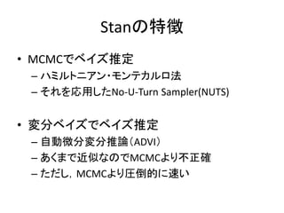Stanの特徴
• MCMCでベイズ推定
– ハミルトニアン・モンテカルロ法
– それを応用したNo-U-Turn Sampler(NUTS)
• 変分ベイズでベイズ推定
– 自動微分変分推論（ADVI）
– あくまで近似なのでMCMCより不正確
– ただし，MCMCより圧倒的に速い
 