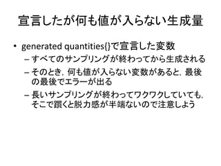 宣言したが何も値が入らない生成量
• generated quantities{}で宣言した変数
– すべてのサンプリングが終わってから生成される
– そのとき，何も値が入らない変数があると，最後
の最後でエラーが出る
– 長いサンプリングが終わってワクワクしていても，
そこで躓くと脱力感が半端ないので注意しよう
 