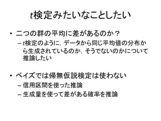 t検定みたいなことしたい
• 二つの群の平均に差があるのか？
– t検定のように，データから同じ平均値の分布か
ら生成されているのか，そうでないのかについて
推論したい
• ベイズでは帰無仮説検定は使わない
– 信用区間を使った推論
– 生成量を使って差がある確率を推論
 