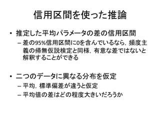 信用区間を使った推論
• 推定した平均パラメータの差の信用区間
– 差の95%信用区間に0を含んでいるなら，頻度主
義の帰無仮説検定と同様，有意な差ではないと
解釈することができる
• 二つのデータに異なる分布を仮定
– 平均，標準偏差が違うと仮定
– 平均値の差はどの程度大きいだろうか
 