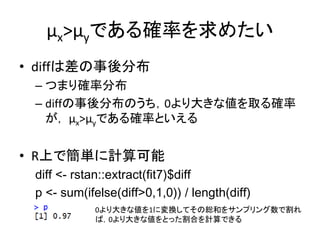 μx>μyである確率を求めたい
• diffは差の事後分布
– つまり確率分布
– diffの事後分布のうち，0より大きな値を取る確率
が， μx>μyである確率といえる
• R上で簡単に計算可能
diff <- rstan::extract(fit7)$diff
p <- sum(ifelse(diff>0,1,0)) / length(diff)
0より大きな値を1に変換してその総和をサンプリング数で割れ
ば，0より大きな値をとった割合を計算できる
 