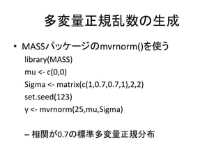 多変量正規乱数の生成
• MASSパッケージのmvrnorm()を使う
library(MASS)
mu <- c(0,0)
Sigma <- matrix(c(1,0.7,0.7,1),2,2)
set.seed(123)
y <- mvrn...