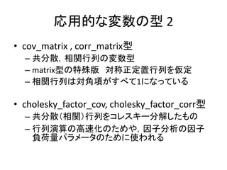 応用的な変数の型 2
• cov_matrix , corr_matrix型
– 共分散，相関行列の変数型
– matrix型の特殊版 対称正定置行列を仮定
– 相関行列は対角項がすべて1になっている
• cholesky_factor_cov...